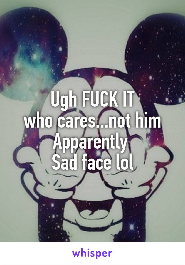 Ugh FUCK IT
who cares...not him
Apparently 
Sad face lol