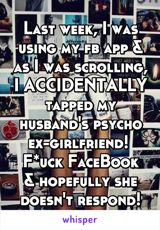 Last week, I was using my fb app & as I was scrolling, I ACCIDENTALLY tapped my husband's psycho ex-girlfriend! 
F*uck FaceBook & hopefully she doesn't respond!