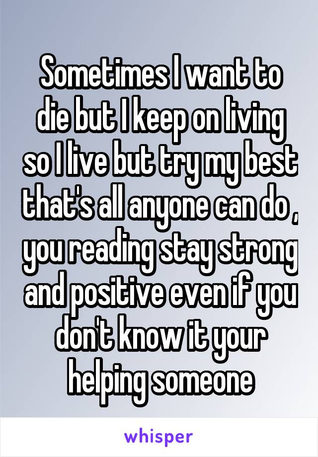 Sometimes I want to die but I keep on living so I live but try my best that's all anyone can do , you reading stay strong and positive even if you don't know it your helping someone