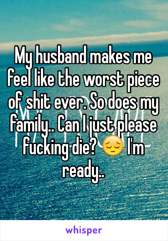 My husband makes me feel like the worst piece of shit ever. So does my family.. Can I just please fucking die? 😔 I'm ready..