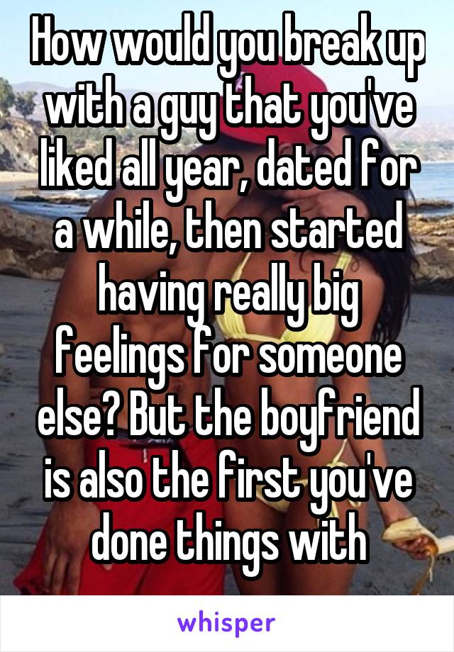 How would you break up with a guy that you've liked all year, dated for a while, then started having really big feelings for someone else? But the boyfriend is also the first you've done things with
