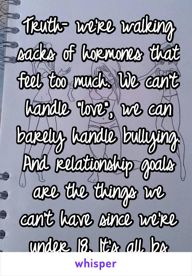 Truth- we're walking sacks of hormones that feel too much. We can't handle "love", we can barely handle bullying. And relationship goals are the things we can't have since we're under 18. It's all bs