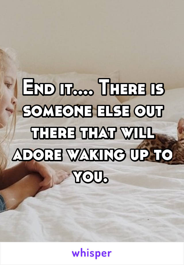 End it.... There is someone else out there that will adore waking up to you. 