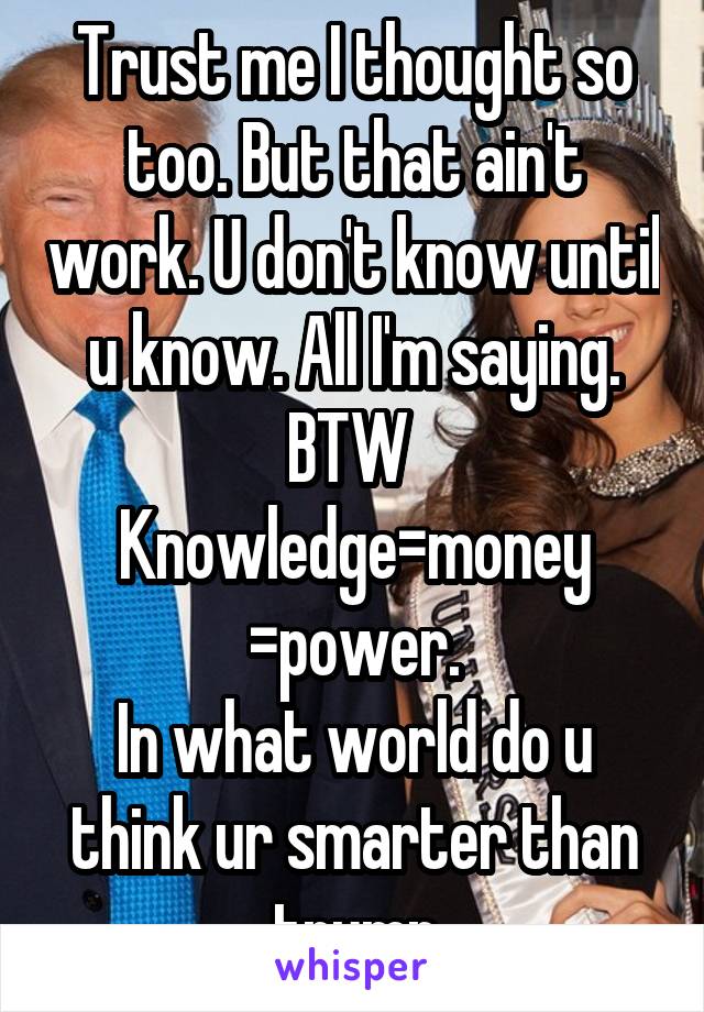 Trust me I thought so too. But that ain't work. U don't know until u know. All I'm saying. BTW 
Knowledge=money
=power.
In what world do u think ur smarter than trump