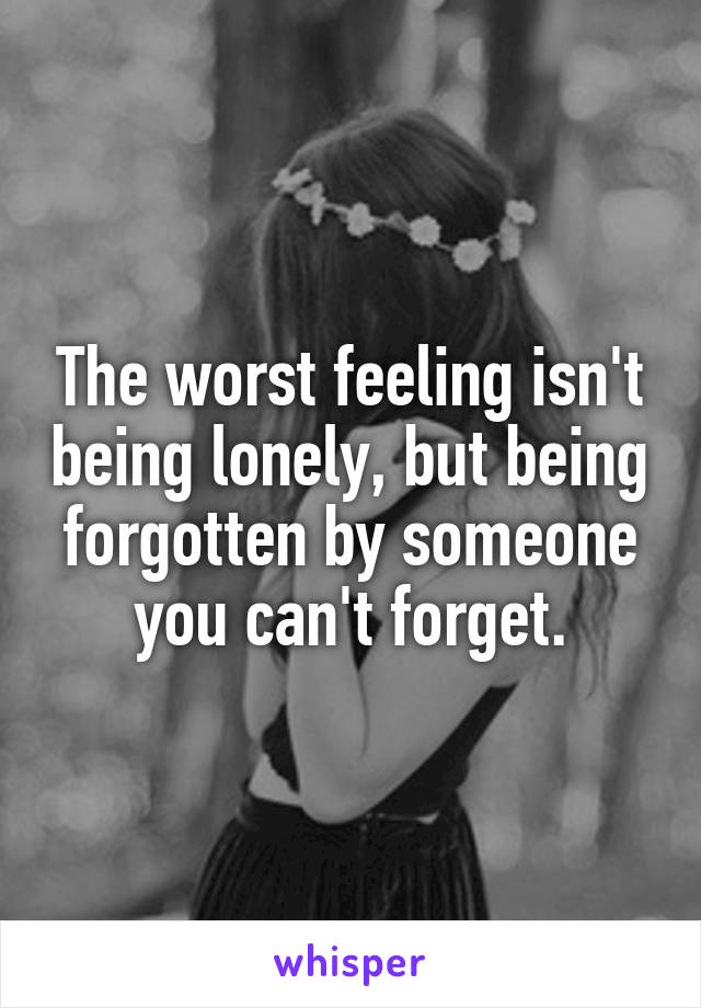 The worst feeling isn't being lonely, but being forgotten by someone you can't forget.