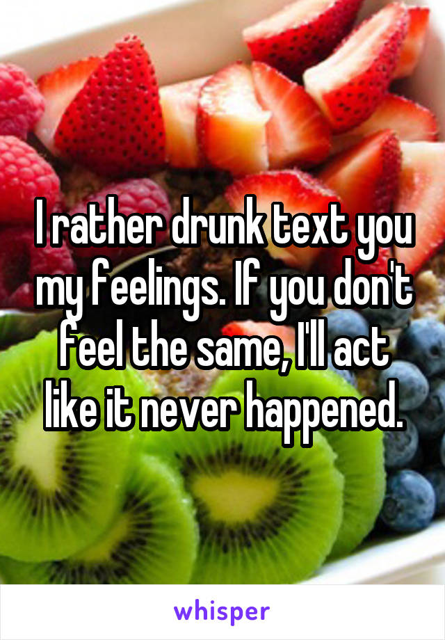 I rather drunk text you my feelings. If you don't feel the same, I'll act like it never happened.