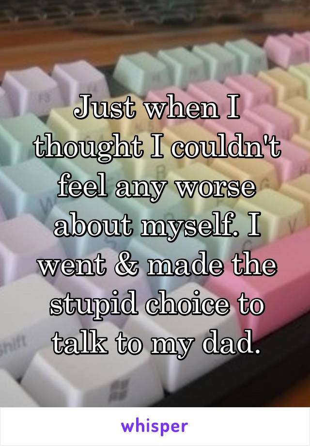 Just when I thought I couldn't feel any worse about myself. I went & made the stupid choice to talk to my dad.