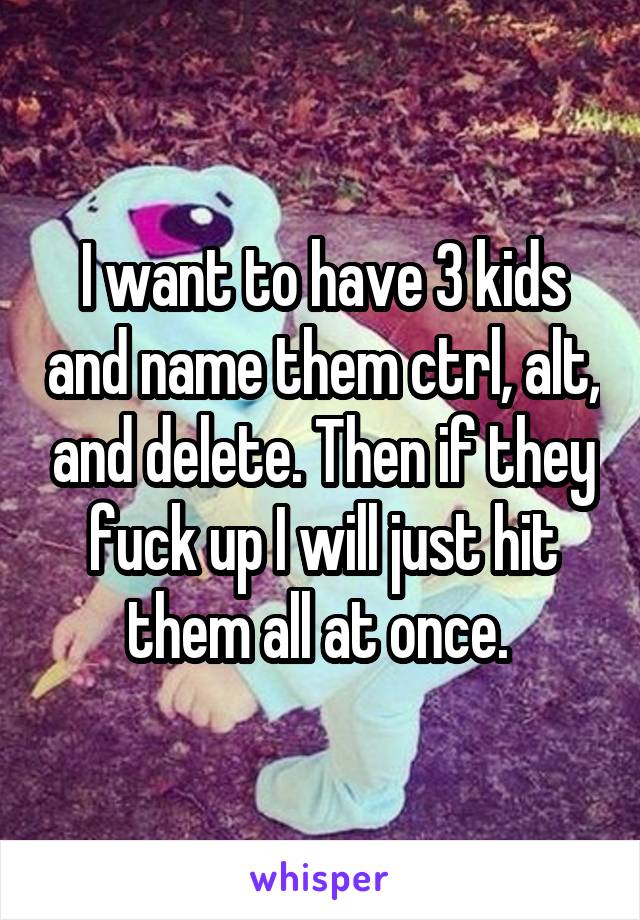 I want to have 3 kids and name them ctrl, alt, and delete. Then if they fuck up I will just hit them all at once. 