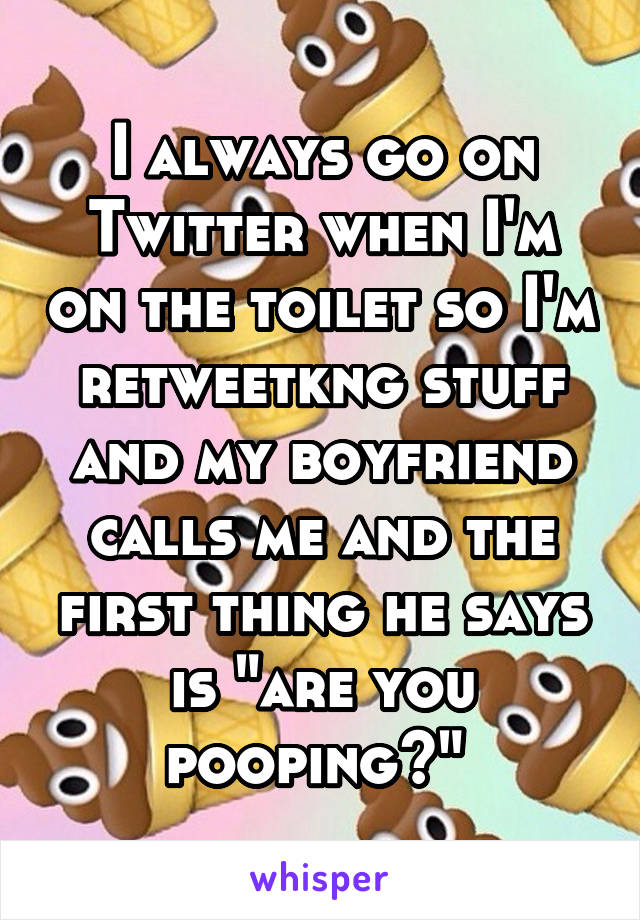 I always go on Twitter when I'm on the toilet so I'm retweetkng stuff and my boyfriend calls me and the first thing he says is "are you pooping?" 