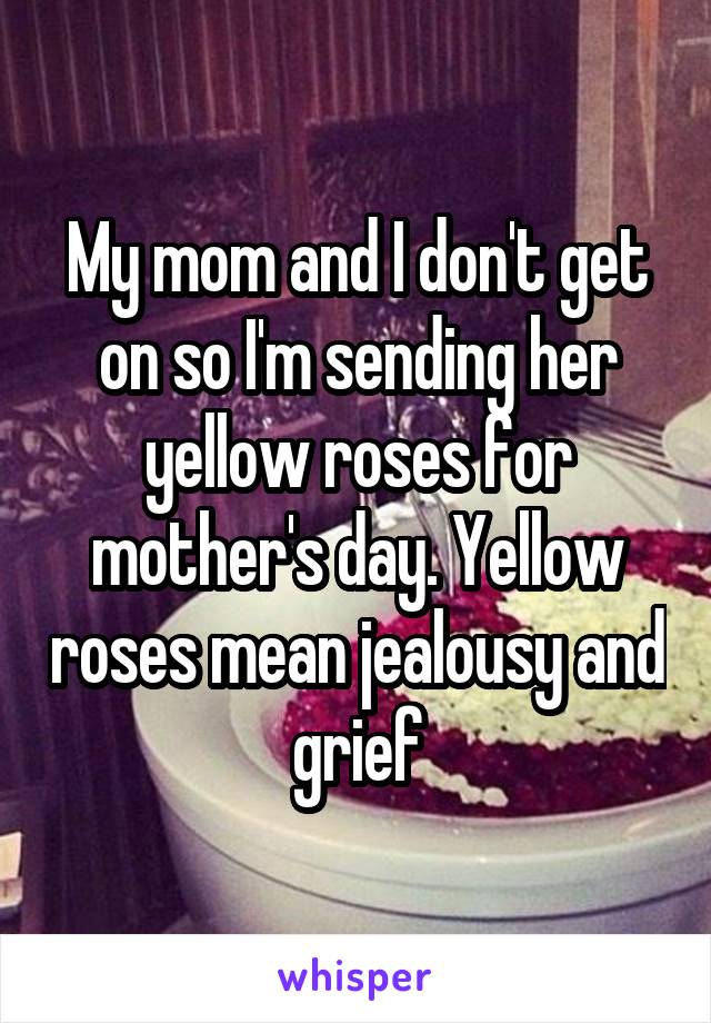 My mom and I don't get on so I'm sending her yellow roses for mother's day. Yellow roses mean jealousy and grief