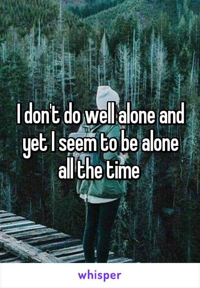 I don't do well alone and yet I seem to be alone all the time 