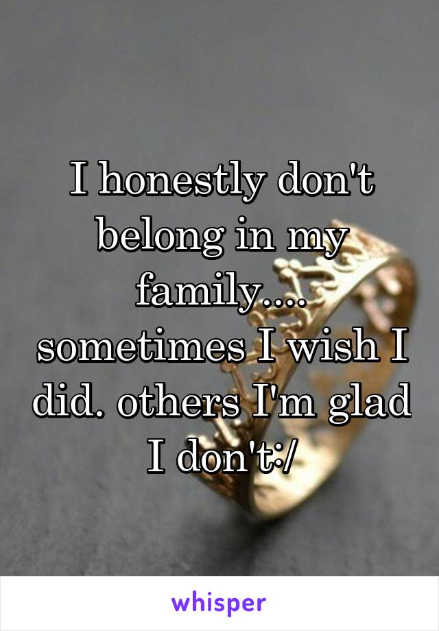 I honestly don't belong in my family.... sometimes I wish I did. others I'm glad I don't:/