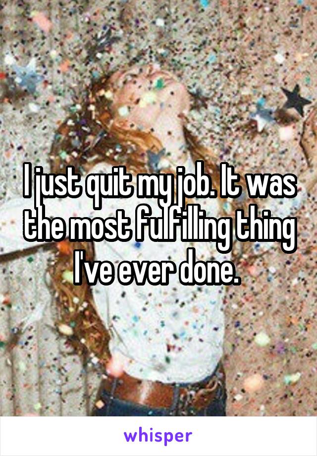 I just quit my job. It was the most fulfilling thing I've ever done. 