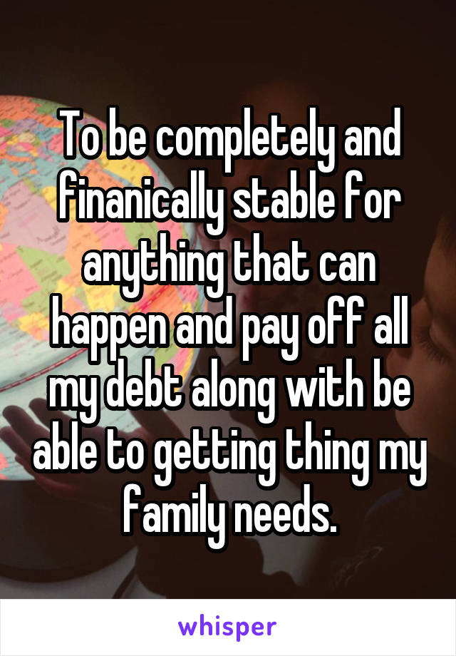 To be completely and finanically stable for anything that can happen and pay off all my debt along with be able to getting thing my family needs.