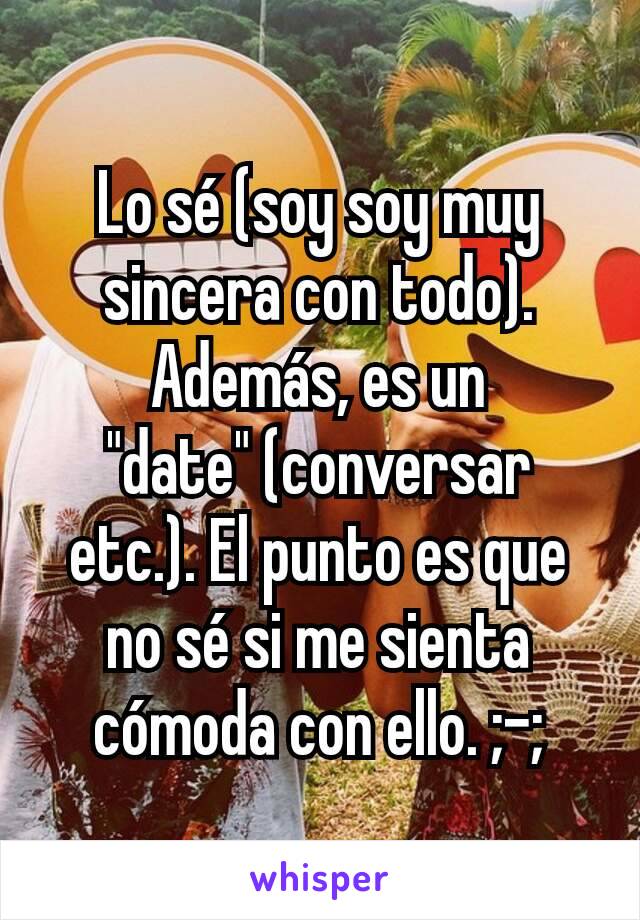 Lo sé (soy soy muy sincera con todo). Además, es un "date" (conversar etc.). El punto es que no sé si me sienta cómoda con ello. ;-;