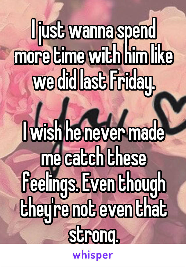 I just wanna spend more time with him like we did last Friday.

I wish he never made me catch these feelings. Even though they're not even that strong.