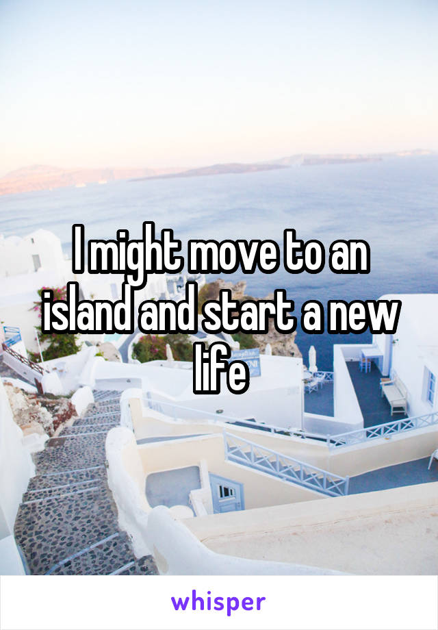 I might move to an island and start a new life