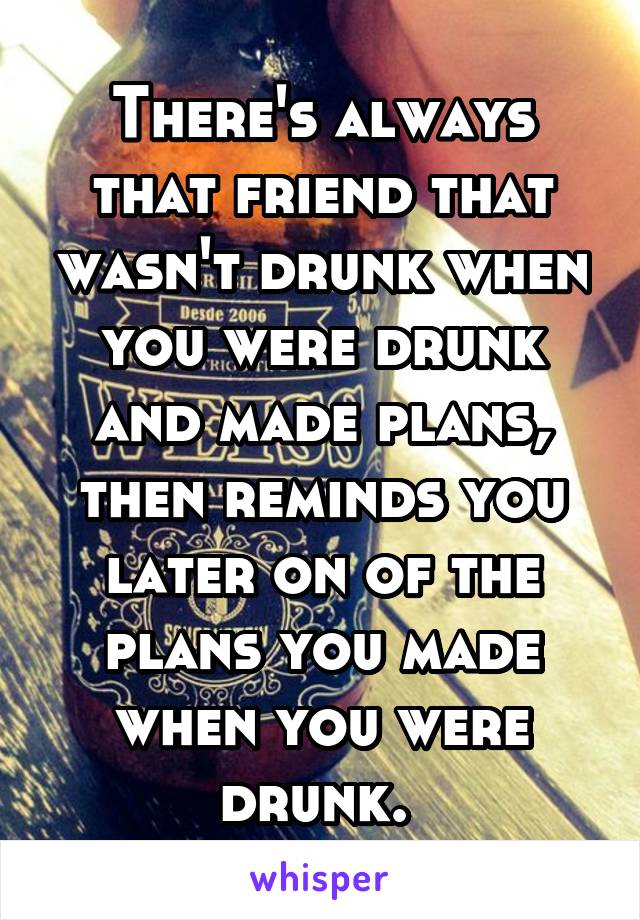 There's always that friend that wasn't drunk when you were drunk and made plans, then reminds you later on of the plans you made when you were drunk. 