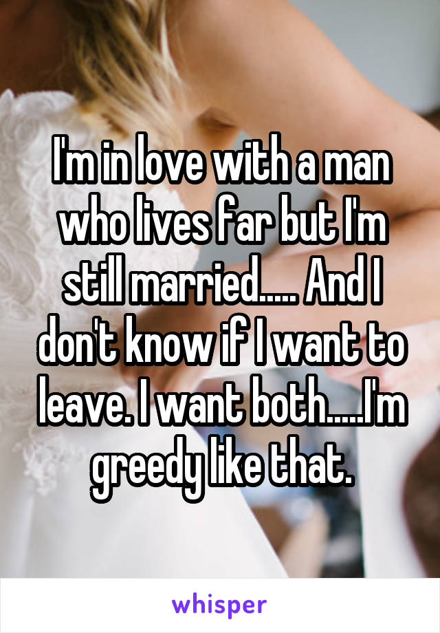 I'm in love with a man who lives far but I'm still married..... And I don't know if I want to leave. I want both.....I'm greedy like that.