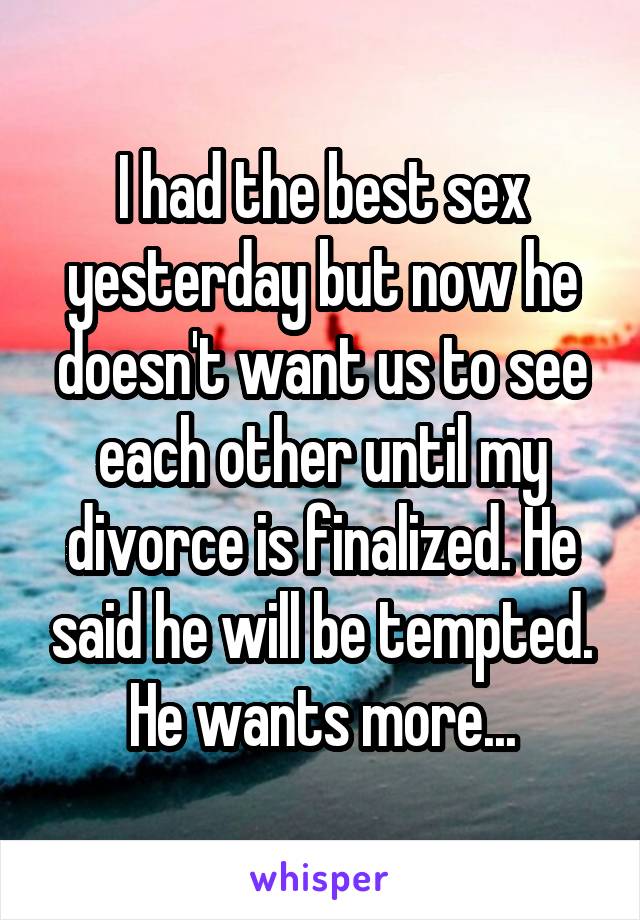 I had the best sex yesterday but now he doesn't want us to see each other until my divorce is finalized. He said he will be tempted. He wants more...