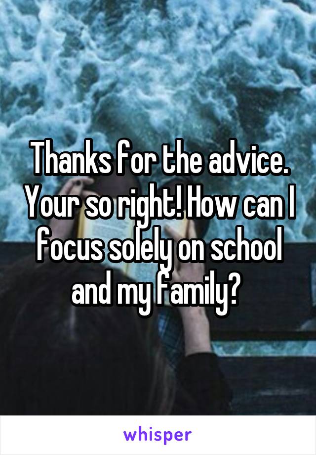 Thanks for the advice. Your so right! How can I focus solely on school and my family? 