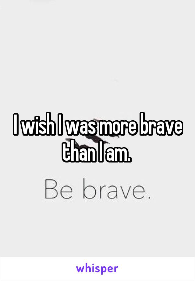 I wish I was more brave than I am. 