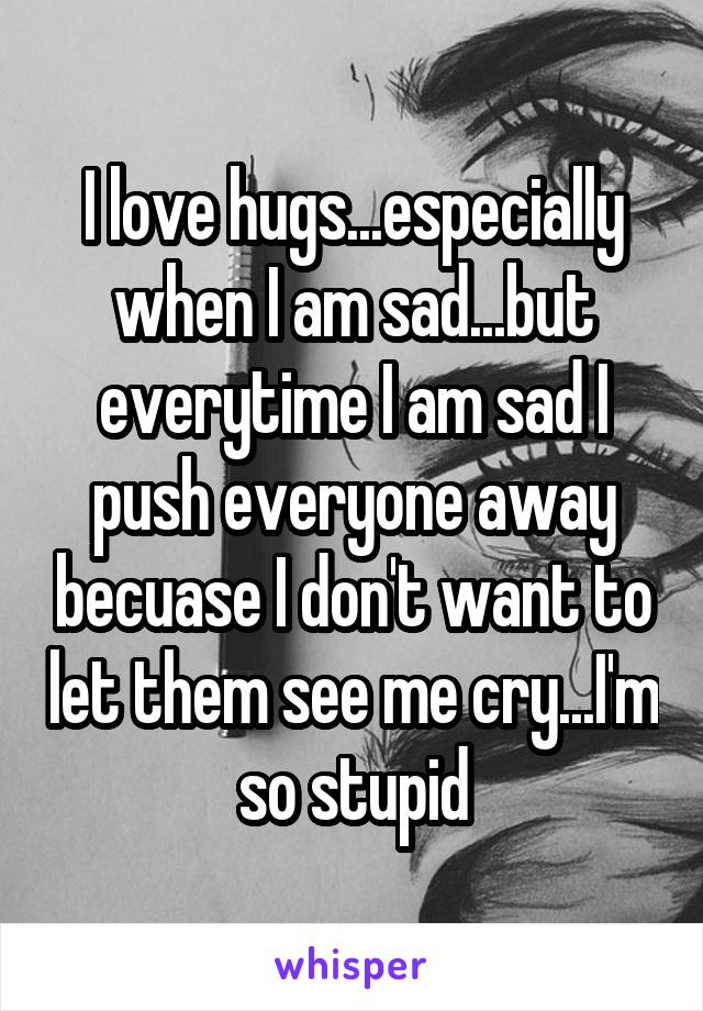 I love hugs...especially when I am sad...but everytime I am sad I push everyone away becuase I don't want to let them see me cry...I'm so stupid