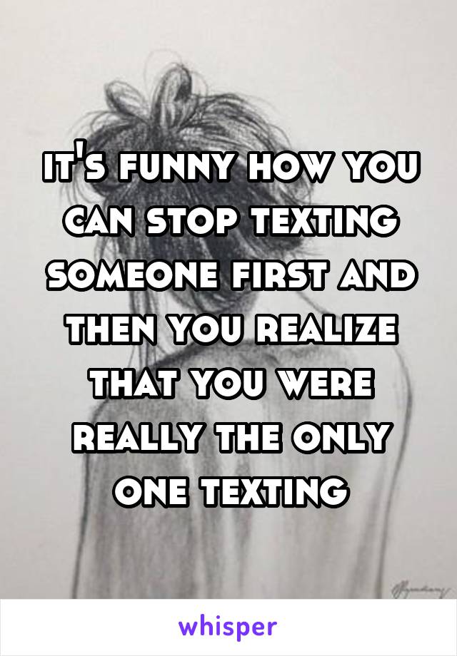 it's funny how you can stop texting someone first and then you realize that you were really the only one texting