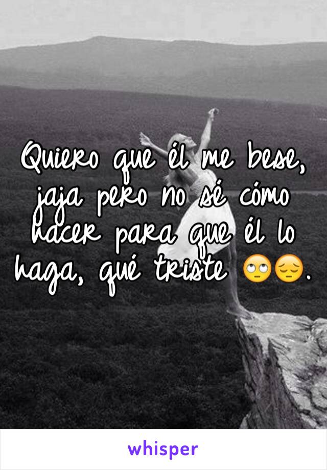 Quiero que él me bese, jaja pero no sé cómo
hacer para que él lo haga, qué triste 🙄😔. 
