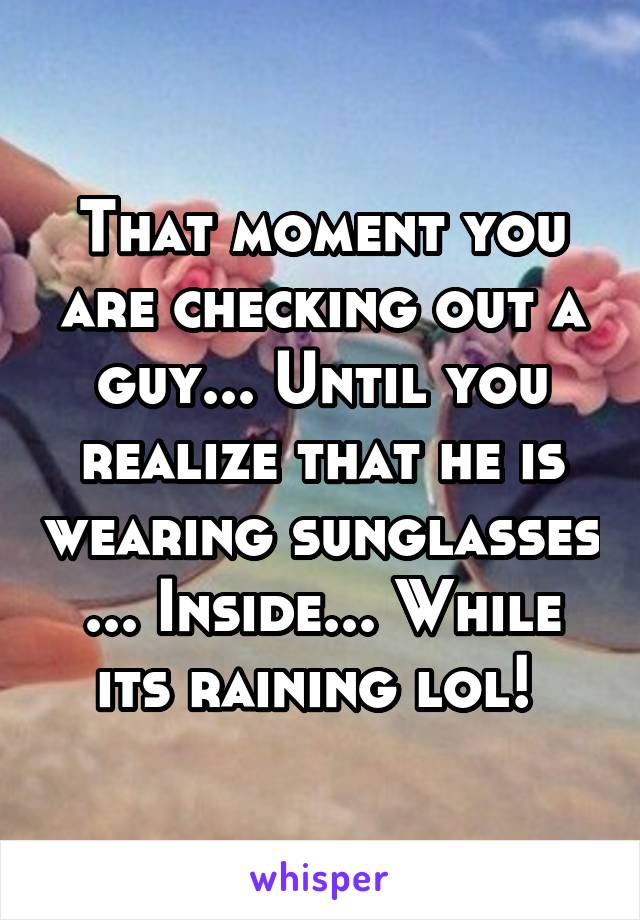 That moment you are checking out a guy... Until you realize that he is wearing sunglasses ... Inside... While its raining lol! 