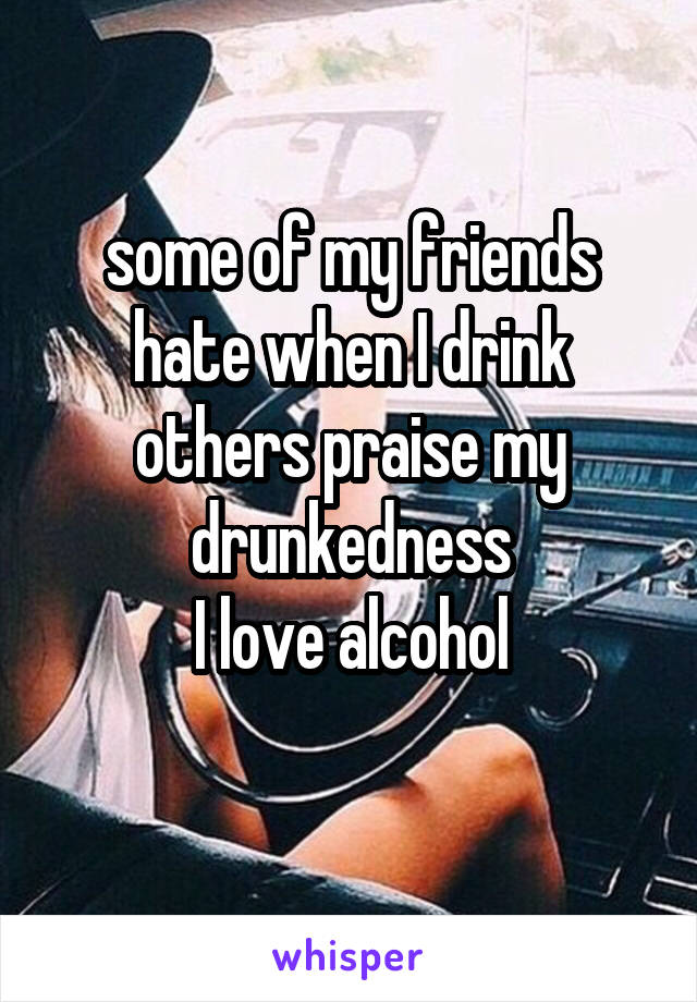 some of my friends hate when I drink
others praise my drunkedness
I love alcohol
