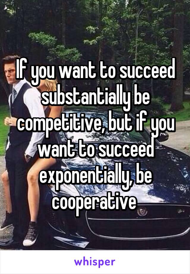 If you want to succeed substantially be competitive, but if you want to succeed exponentially, be cooperative 