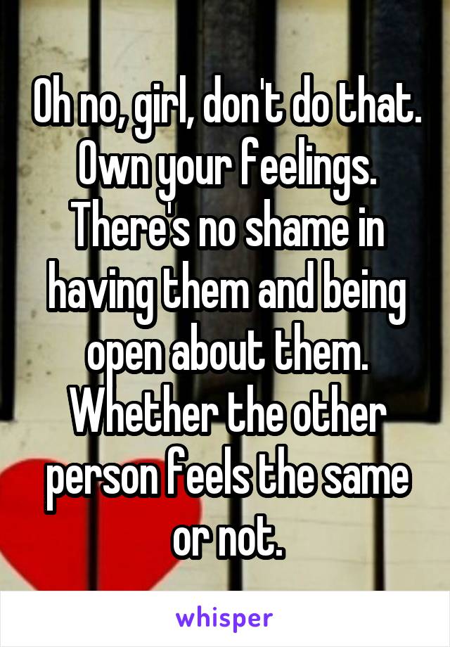 Oh no, girl, don't do that. Own your feelings. There's no shame in having them and being open about them. Whether the other person feels the same or not.