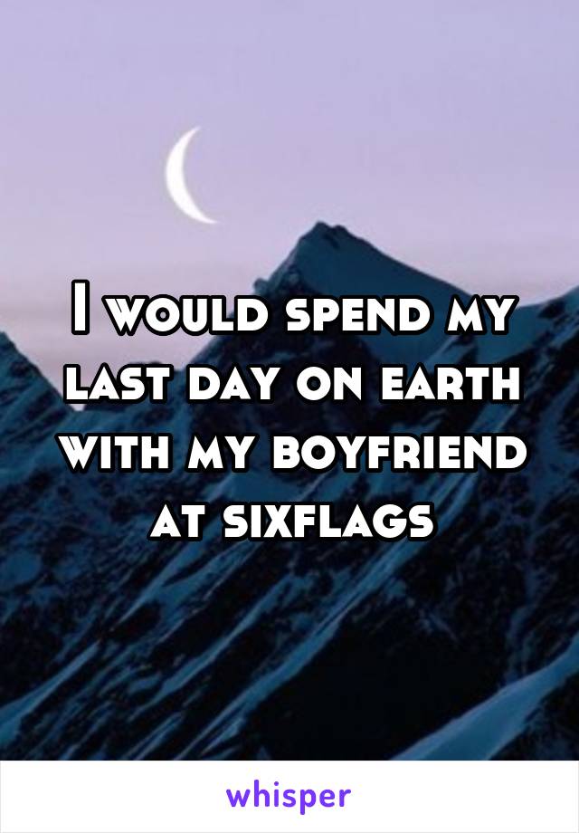 I would spend my last day on earth with my boyfriend at sixflags