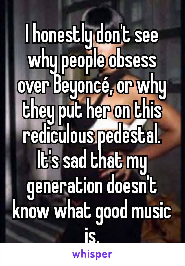 I honestly don't see why people obsess over Beyoncé, or why they put her on this rediculous pedestal.
It's sad that my generation doesn't know what good music is.