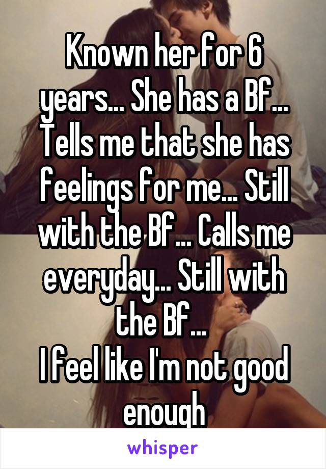 Known her for 6 years... She has a Bf... Tells me that she has feelings for me... Still with the Bf... Calls me everyday... Still with the Bf... 
I feel like I'm not good enough