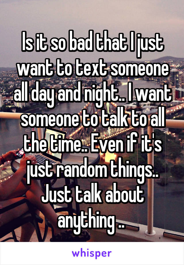 Is it so bad that I just want to text someone all day and night.. I want someone to talk to all the time.. Even if it's just random things.. Just talk about anything .. 