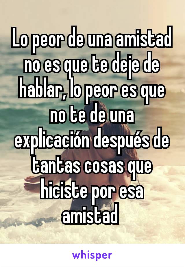 Lo peor de una amistad no es que te deje de hablar, lo peor es que no te de una explicación después de tantas cosas que hiciste por esa amistad 