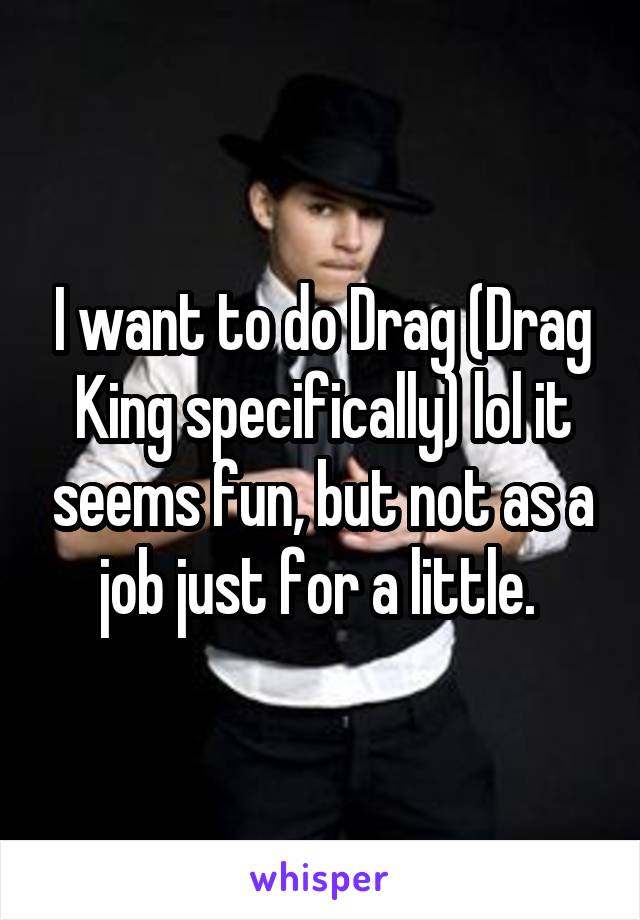 I want to do Drag (Drag King specifically) lol it seems fun, but not as a job just for a little. 