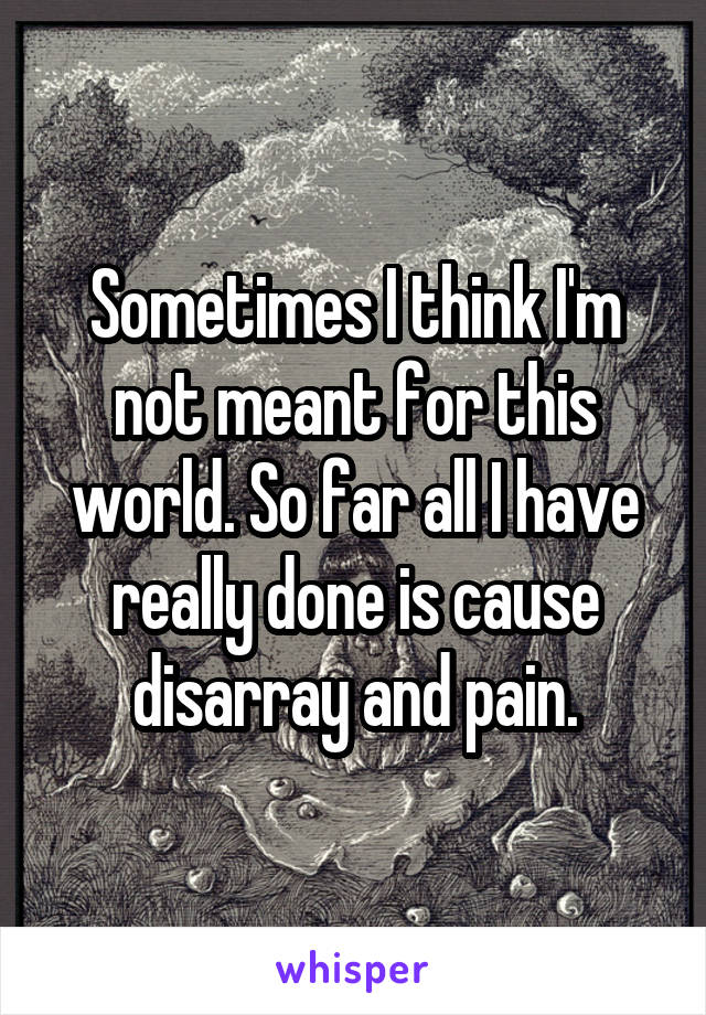 Sometimes I think I'm not meant for this world. So far all I have really done is cause disarray and pain.