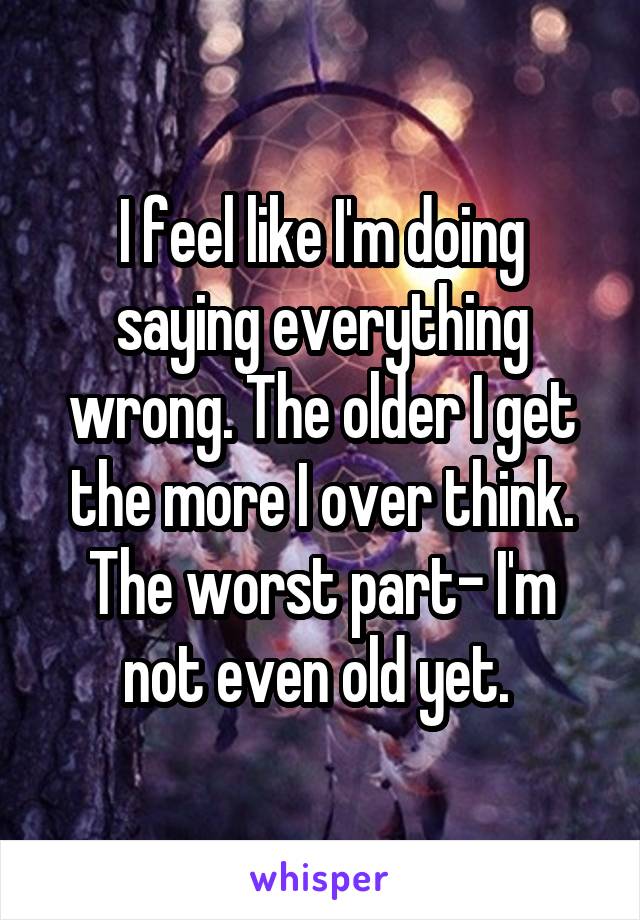 I feel like I'm doing saying everything wrong. The older I get the more I over think. The worst part- I'm not even old yet. 