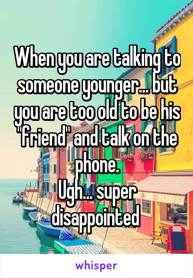 When you are talking to someone younger... but you are too old to be his "friend" and talk on the phone.
Ugh... super disappointed 