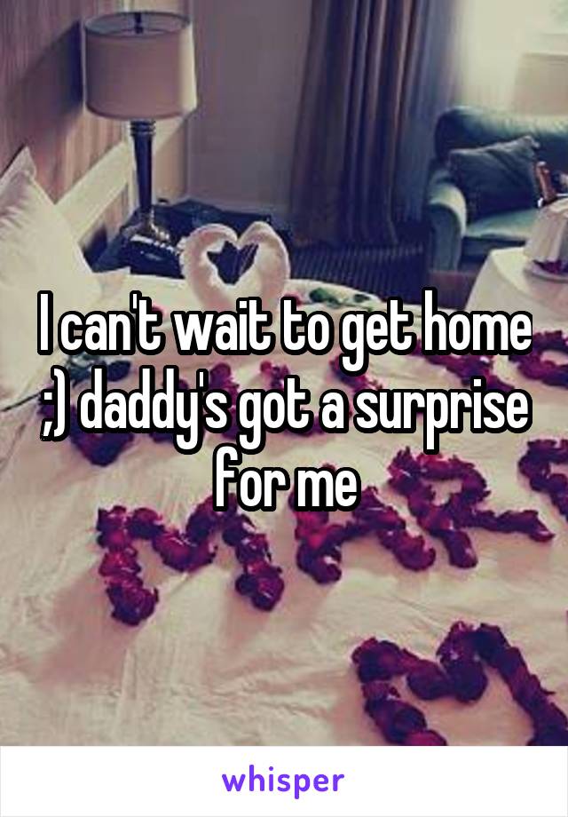 I can't wait to get home ;) daddy's got a surprise for me