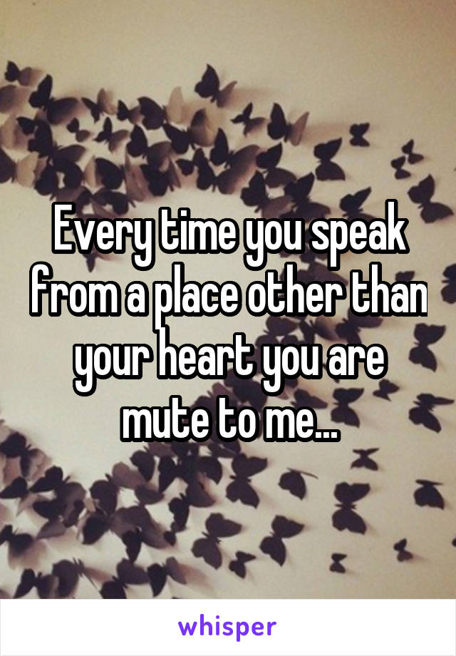 Every time you speak from a place other than your heart you are mute to me...