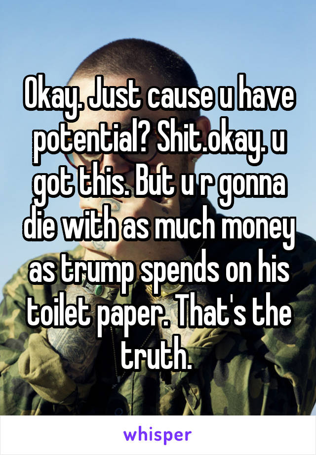 Okay. Just cause u have potential? Shit.okay. u got this. But u r gonna die with as much money as trump spends on his toilet paper. That's the truth. 