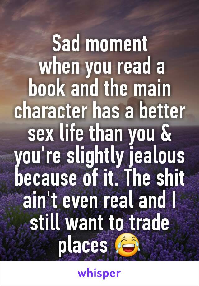 Sad moment
 when you read a book and the main character has a better sex life than you & you're slightly jealous because of it. The shit ain't even real and I still want to trade places 😂