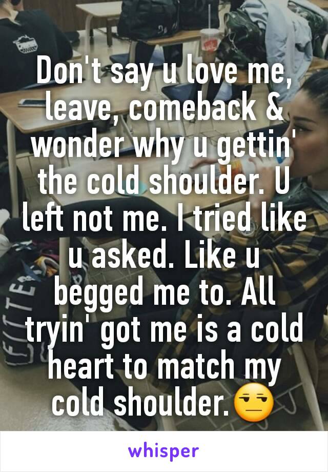 Don't say u love me, leave, comeback & wonder why u gettin' the cold shoulder. U left not me. I tried like u asked. Like u begged me to. All tryin' got me is a cold heart to match my cold shoulder.😒