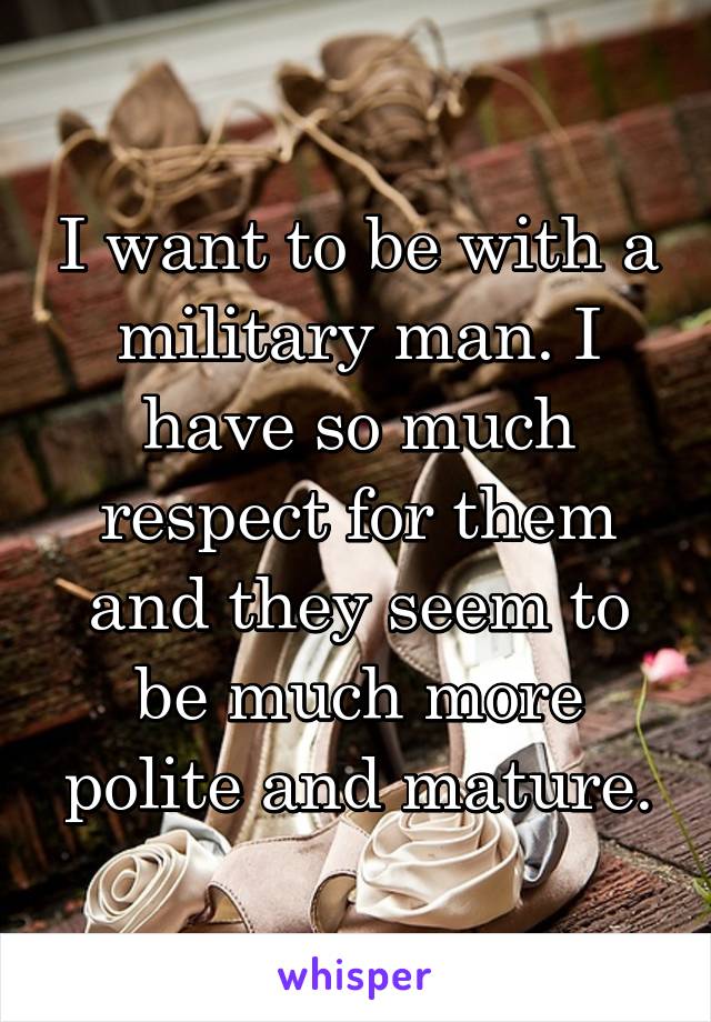 I want to be with a military man. I have so much respect for them and they seem to be much more polite and mature.