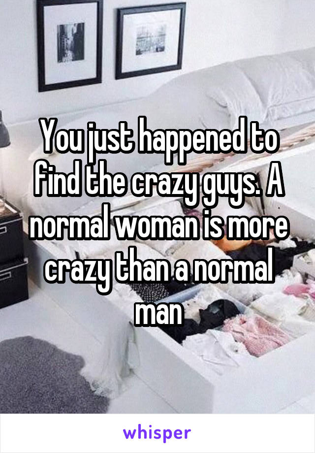 You just happened to find the crazy guys. A normal woman is more crazy than a normal man