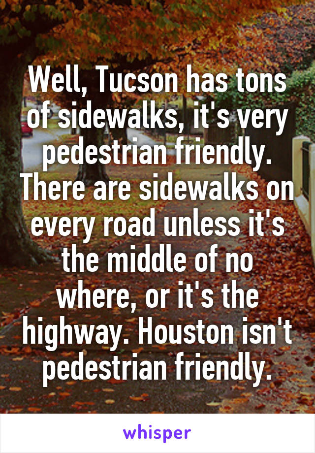 Well, Tucson has tons of sidewalks, it's very pedestrian friendly. There are sidewalks on every road unless it's the middle of no where, or it's the highway. Houston isn't pedestrian friendly.